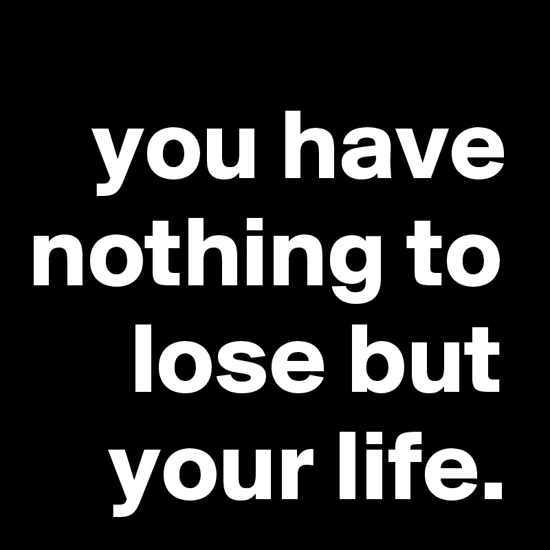 you have nothing to lose but your life.