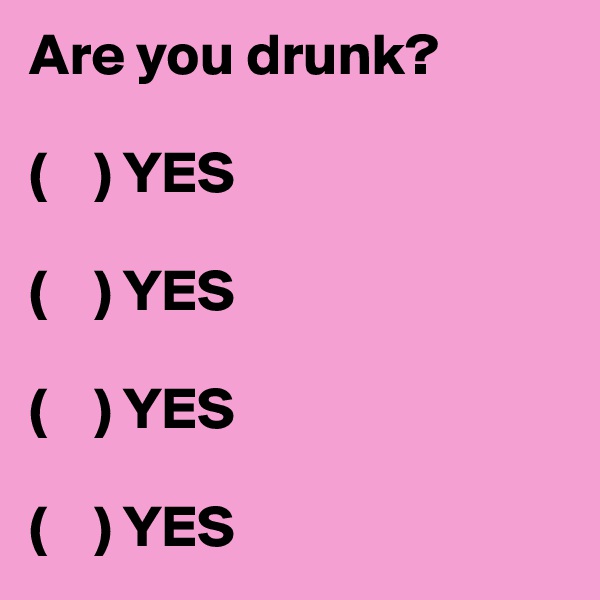 Are you drunk? 

(    ) YES

(    ) YES

(    ) YES 

(    ) YES