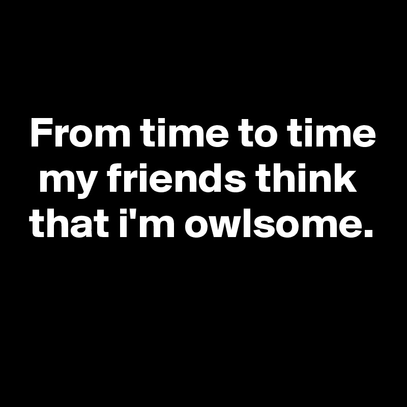 

 From time to time
  my friends think
 that i'm owlsome.


