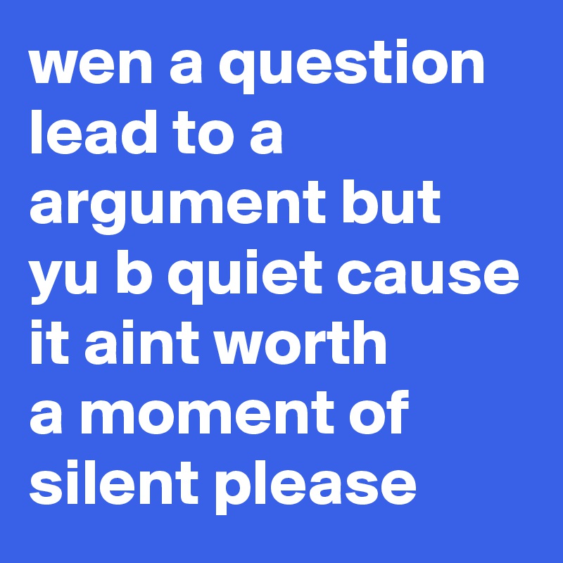 wen a question lead to a argument but yu b quiet cause it aint worth 
a moment of silent please