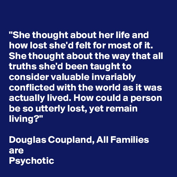 

"She thought about her life and how lost she'd felt for most of it. She thought about the way that all truths she'd been taught to consider valuable invariably conflicted with the world as it was actually lived. How could a person be so utterly lost, yet remain living?"

Douglas Coupland, All Families are
Psychotic