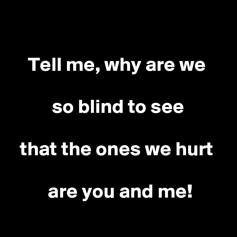

    Tell me, why are we

          so blind to see

  that the ones we hurt

         are you and me!
