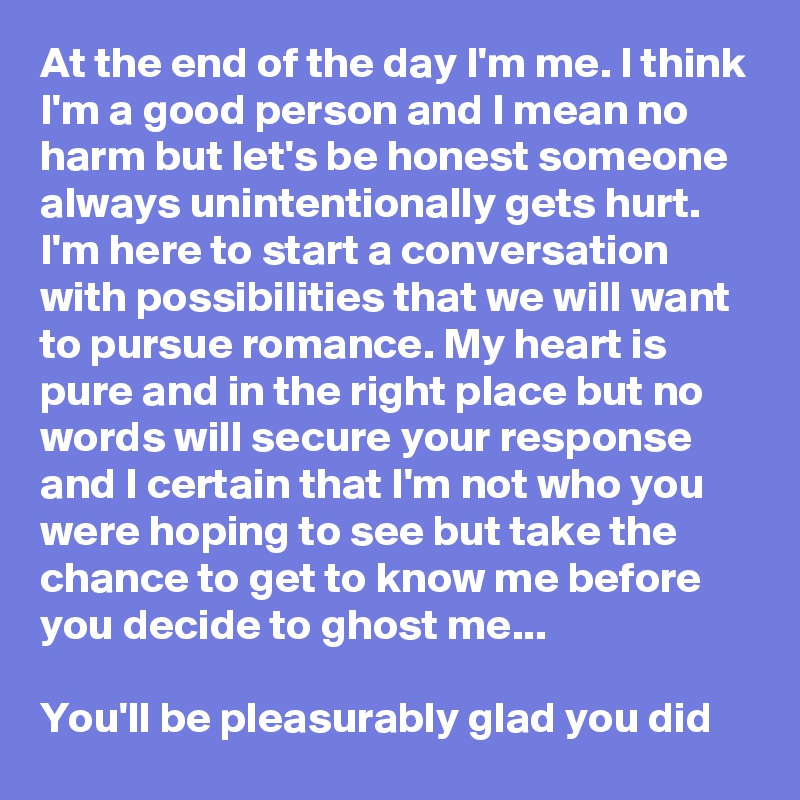 At the end of the day I'm me. I think I'm a good person and I mean no harm but let's be honest someone always unintentionally gets hurt. I'm here to start a conversation with possibilities that we will want to pursue romance. My heart is pure and in the right place but no words will secure your response and I certain that I'm not who you were hoping to see but take the chance to get to know me before you decide to ghost me...

You'll be pleasurably glad you did