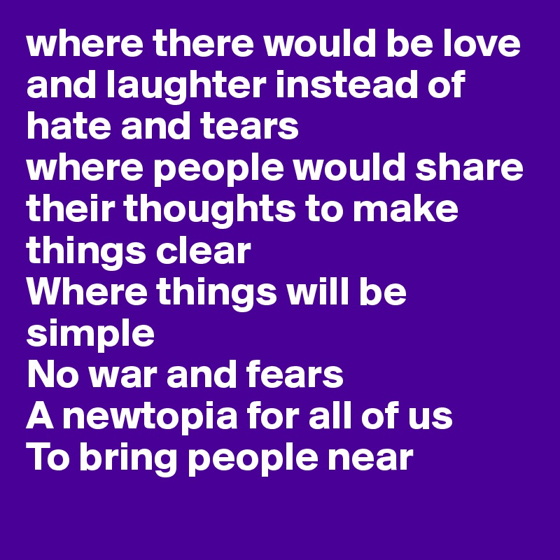 where there would be love and laughter instead of hate and tears
where people would share their thoughts to make things clear
Where things will be simple
No war and fears
A newtopia for all of us
To bring people near
