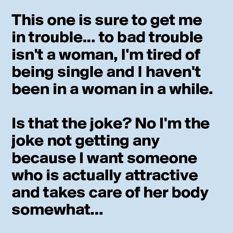 This one is sure to get me in trouble... to bad trouble isn't a woman, I'm tired of being single and I haven't been in a woman in a while. 

Is that the joke? No I'm the joke not getting any because I want someone who is actually attractive and takes care of her body somewhat... 