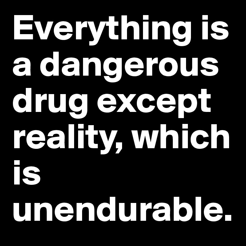 Everything is a dangerous drug except reality, which is unendurable.