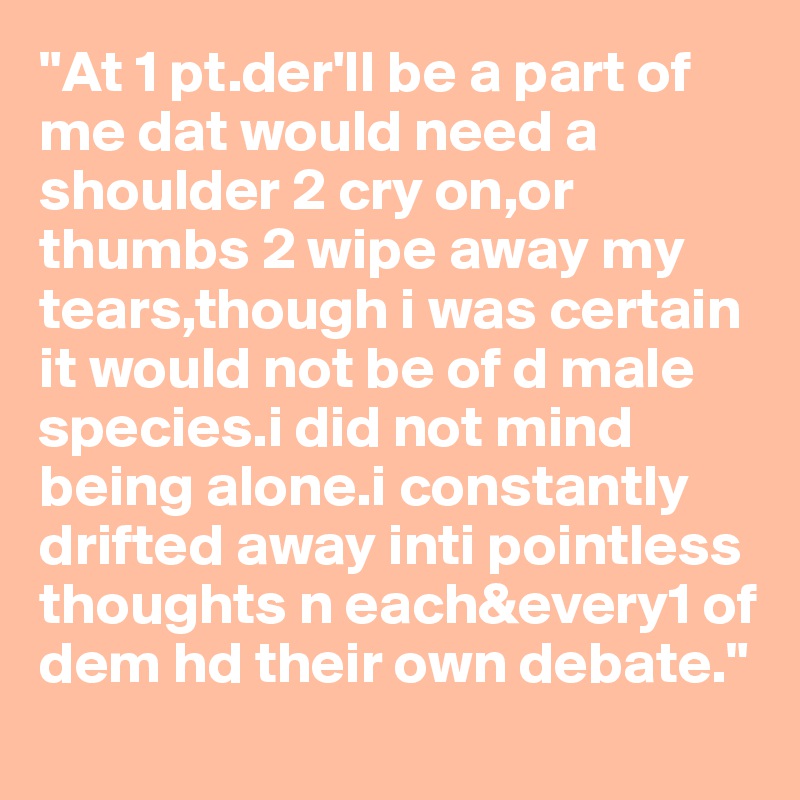"At 1 pt.der'll be a part of me dat would need a shoulder 2 cry on,or thumbs 2 wipe away my tears,though i was certain it would not be of d male species.i did not mind being alone.i constantly drifted away inti pointless thoughts n each&every1 of dem hd their own debate."