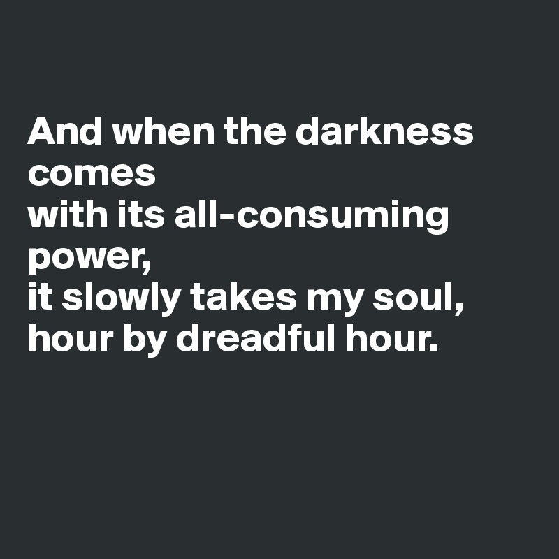 

And when the darkness comes
with its all-consuming power,
it slowly takes my soul,
hour by dreadful hour.



