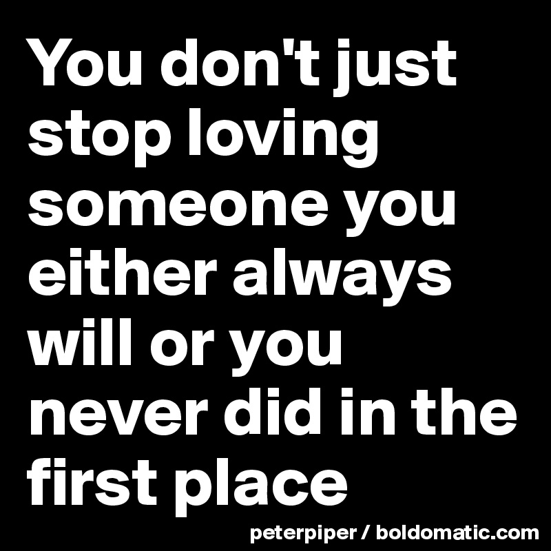 You don't just stop loving someone you either always will or you never ...
