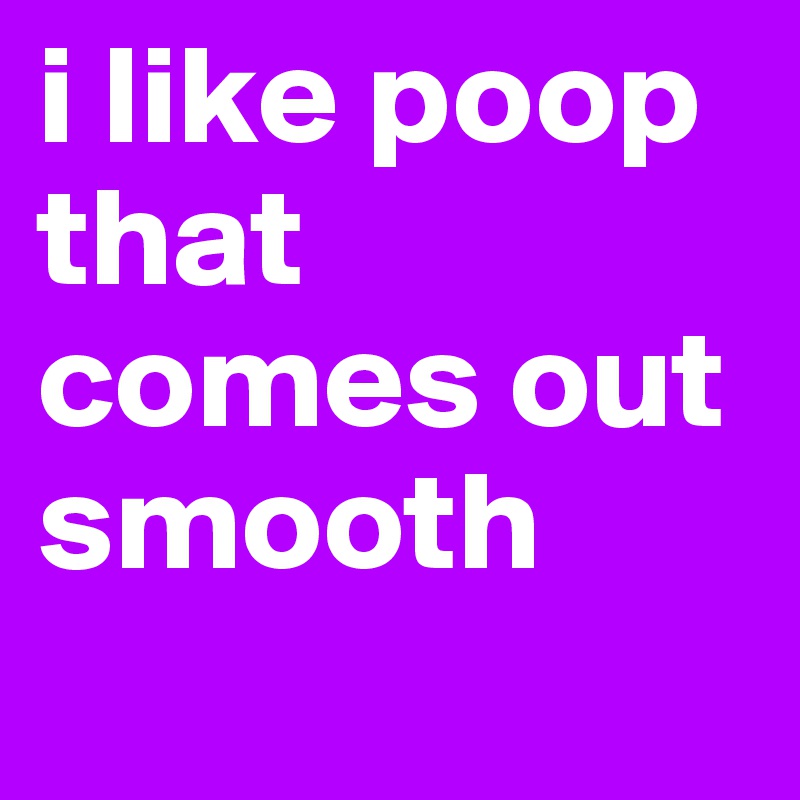 i like poop that comes out smooth
