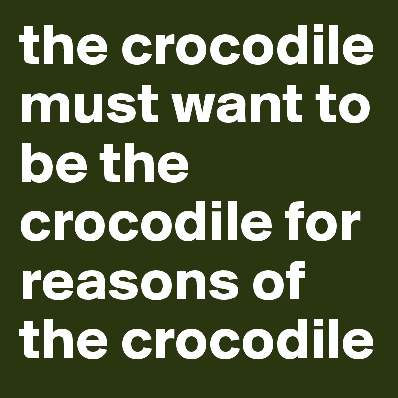 the crocodile must want to be the crocodile for reasons of the crocodile