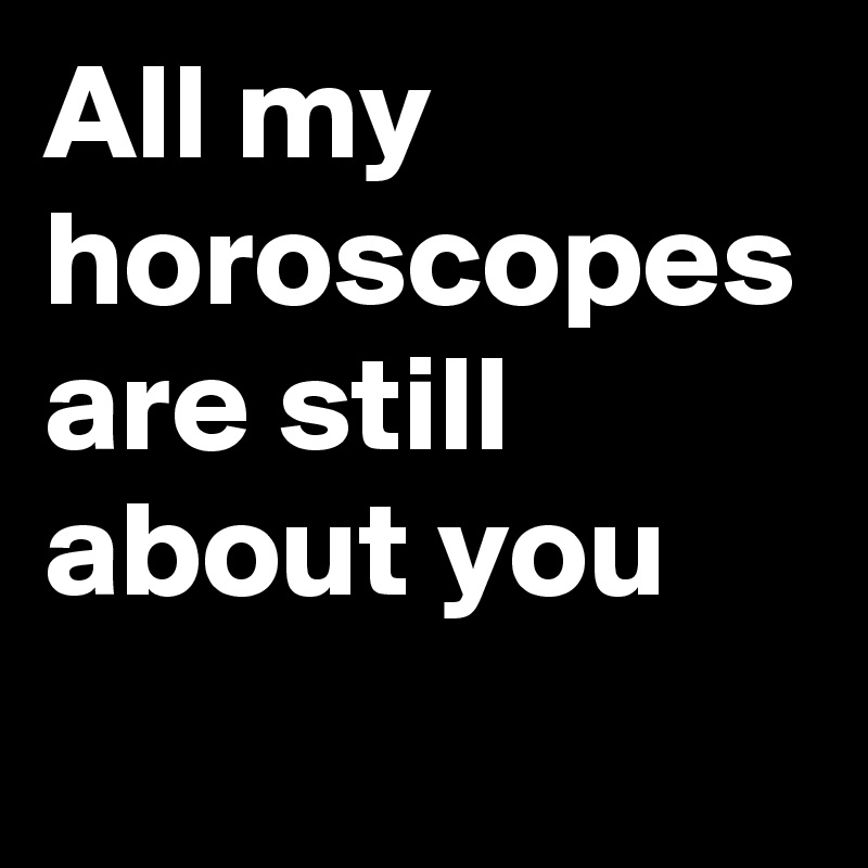 All my horoscopes are still about you