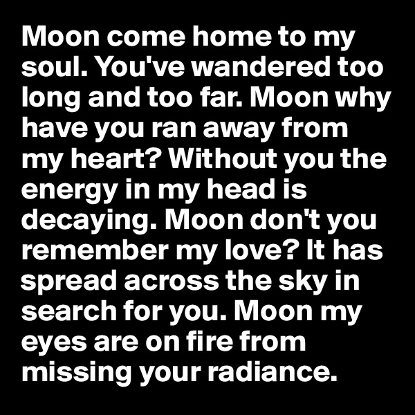 Moon come home to my soul. You've wandered too long and too far. Moon why have you ran away from my heart? Without you the energy in my head is decaying. Moon don't you remember my love? It has spread across the sky in search for you. Moon my eyes are on fire from missing your radiance. 