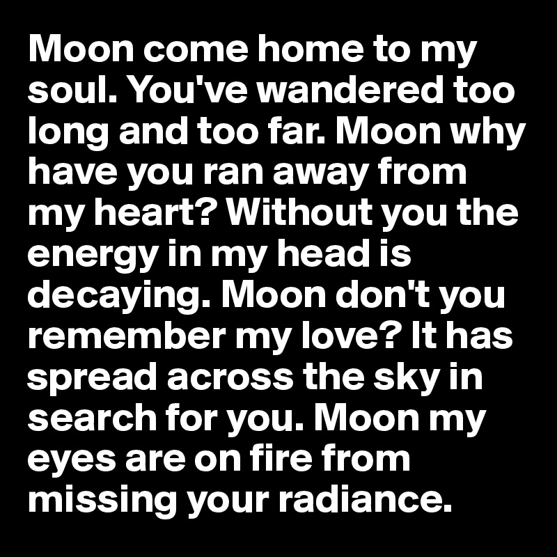 Moon come home to my soul. You've wandered too long and too far. Moon why have you ran away from my heart? Without you the energy in my head is decaying. Moon don't you remember my love? It has spread across the sky in search for you. Moon my eyes are on fire from missing your radiance. 