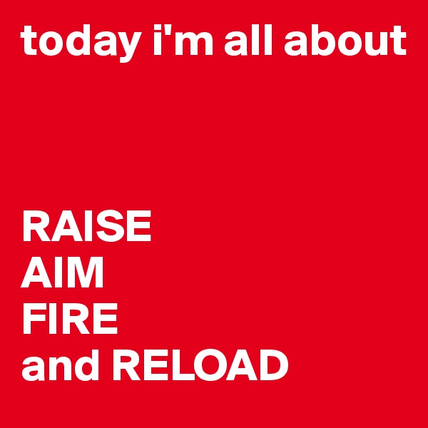 today i'm all about


 
RAISE
AIM
FIRE
and RELOAD