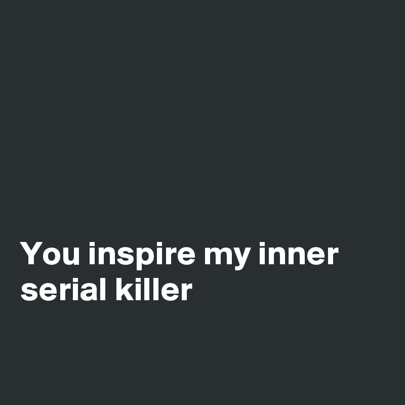 





You inspire my inner serial killer 

