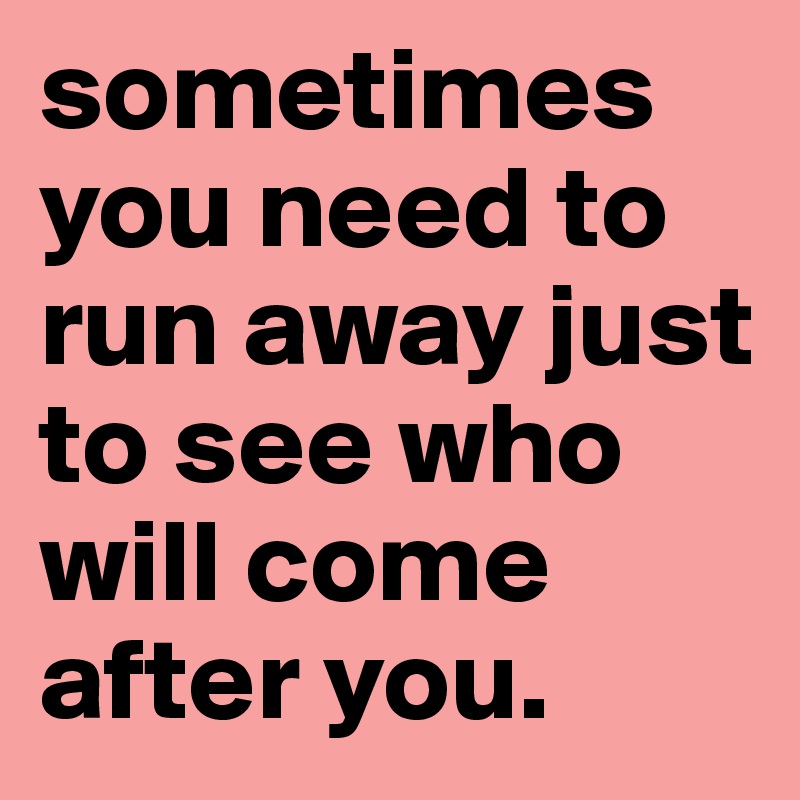 sometimes you need to run away just to see who will come after you.