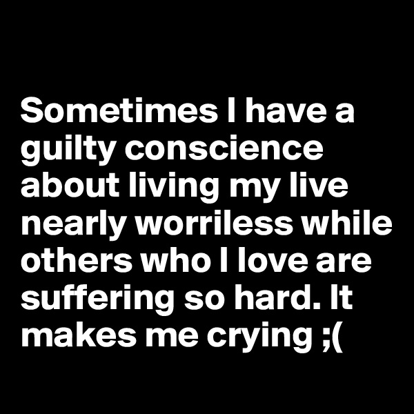 

Sometimes I have a guilty conscience about living my live nearly worriless while others who I love are suffering so hard. It makes me crying ;( 