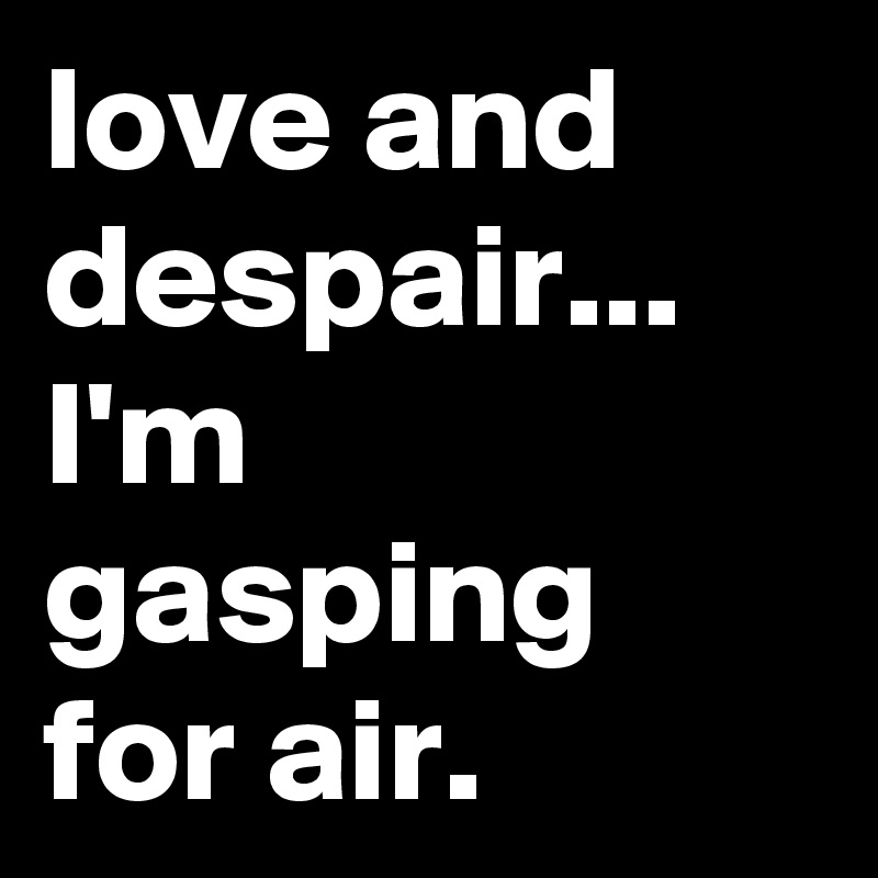 love and despair... 
I'm gasping for air.