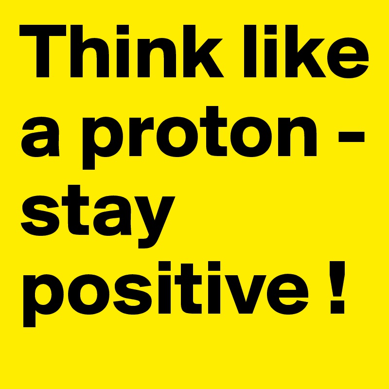 Think like a proton - stay positive !