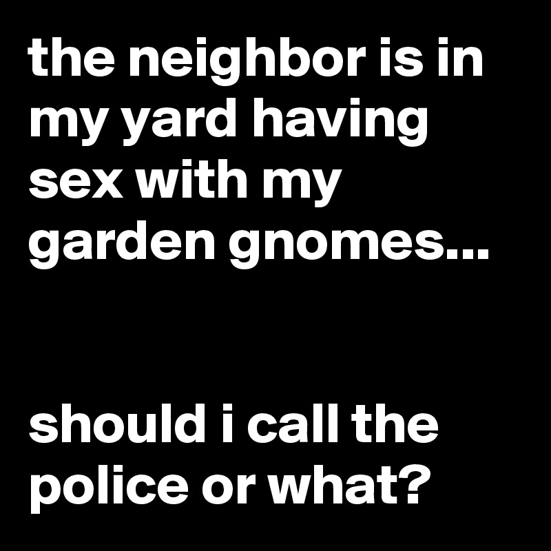 the neighbor is in my yard having sex with my garden gnomes...


should i call the police or what?