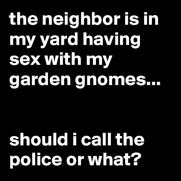 the neighbor is in my yard having sex with my garden gnomes...


should i call the police or what?