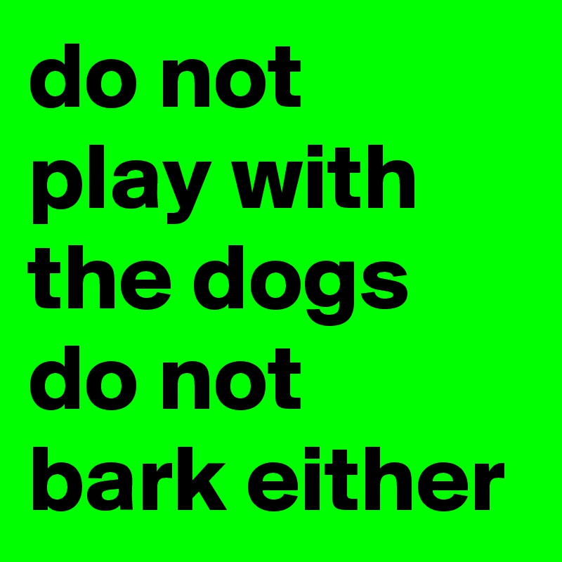 do not 
play with the dogs 
do not 
bark either 