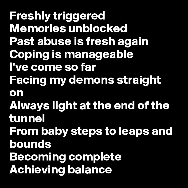 Freshly triggered
Memories unblocked
Past abuse is fresh again
Coping is manageable
I've come so far
Facing my demons straight on
Always light at the end of the tunnel
From baby steps to leaps and bounds
Becoming complete
Achieving balance