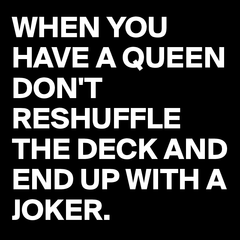WHEN YOU HAVE A QUEEN DON'T RESHUFFLE THE DECK AND END UP WITH A JOKER.