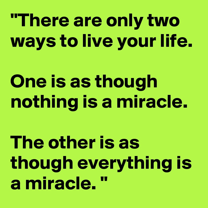 "There are only two ways to live your life.

One is as though nothing is a miracle.

The other is as though everything is a miracle. "