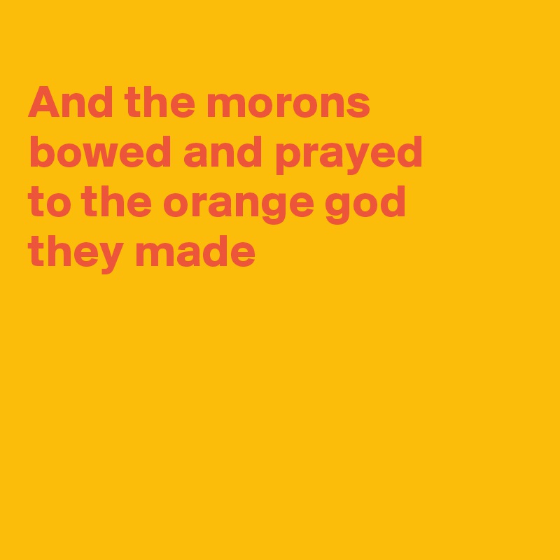 
And the morons bowed and prayed 
to the orange god
they made




