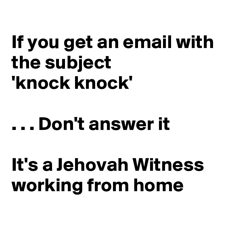 
If you get an email with the subject
'knock knock'

. . . Don't answer it

It's a Jehovah Witness working from home
