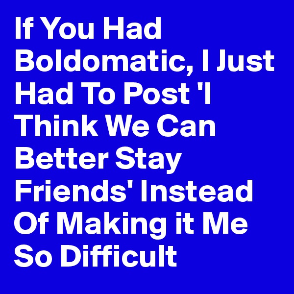 If You Had Boldomatic, I Just Had To Post 'I Think We Can Better Stay Friends' Instead Of Making it Me So Difficult