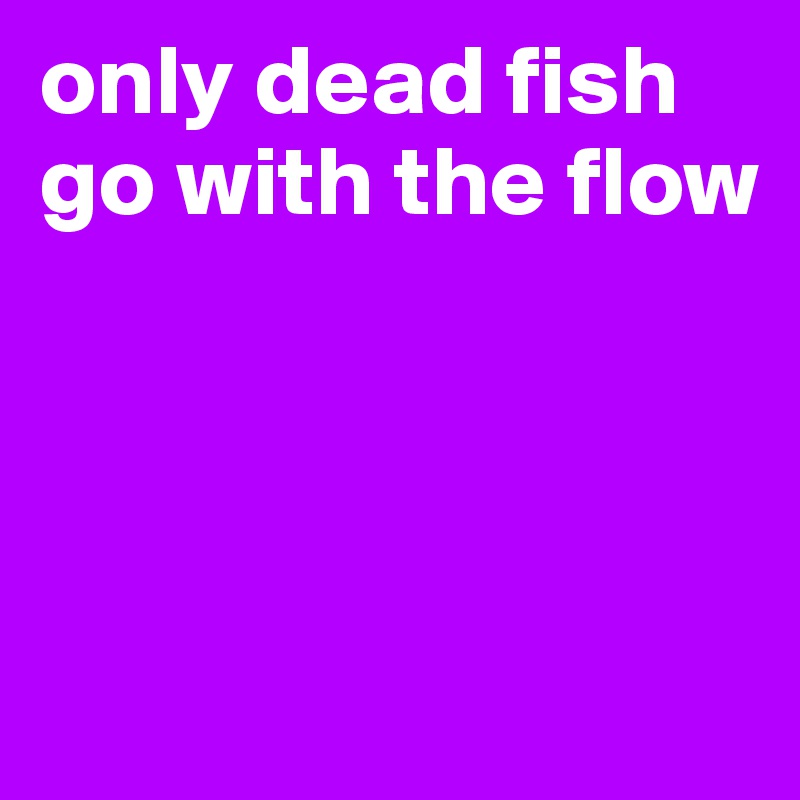 only dead fish go with the flow 




