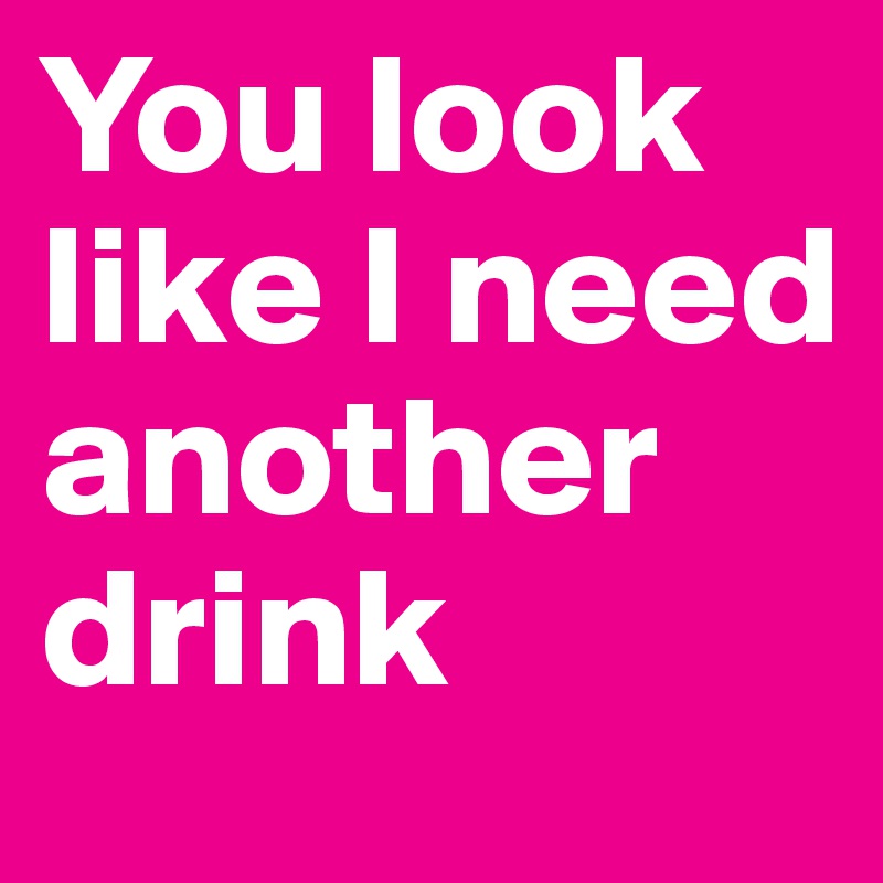 You look like I need another drink