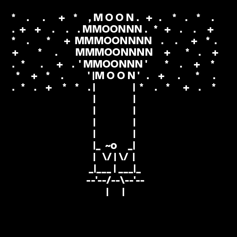 *     .      .      +    *     , M O O N .   +   .     *    .    *     .
.  +    +     .     .    . MMOONNN .   *   +    .     .     +  
*     .        *      +  MMMOONNNN    .     .      +    *  .
+         *      .        MMMOONNNN     +       *    .     +
.   *       .      +    .  ' MMOONNN '        *     .     +     * 
  *     +    *     .           ' |M O O N '   .    +      .       *      . 
.   *    .    +     *    *    . |                 |  *     .    *      +    .     *
                                     |                 |
                                     |                 |
                                     |                 |
                                     |                 |
                                     |_  ~o     _|
                                     |   \/ | \/  |
                                   _|___ | ___|_
                                  --'--/--\--'--
                                           |      |

