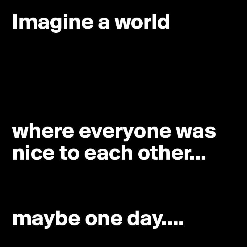 Imagine a world 




where everyone was nice to each other...


maybe one day....