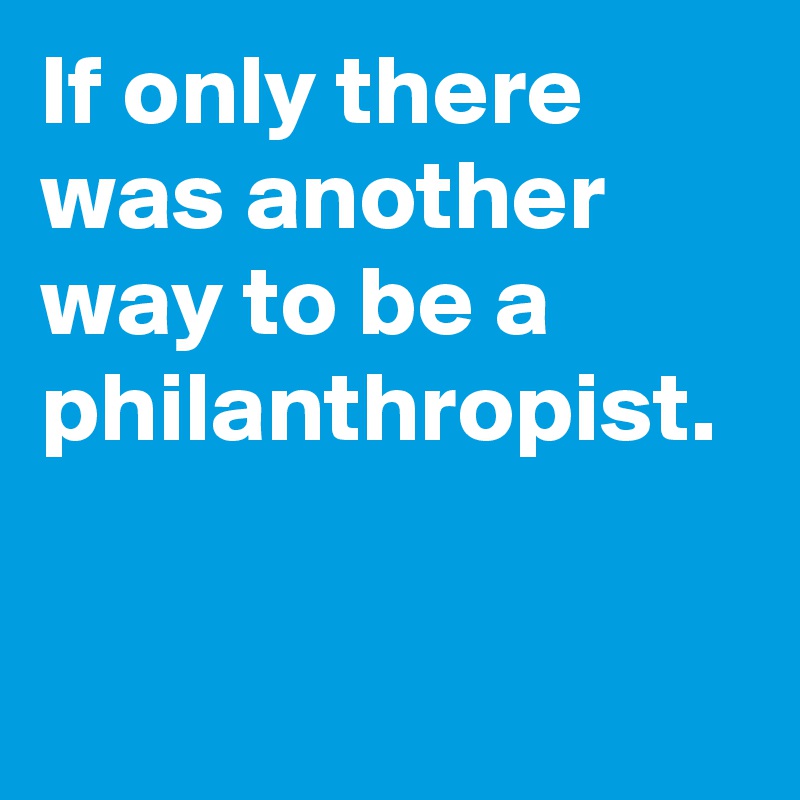 If only there was another way to be a philanthropist.
