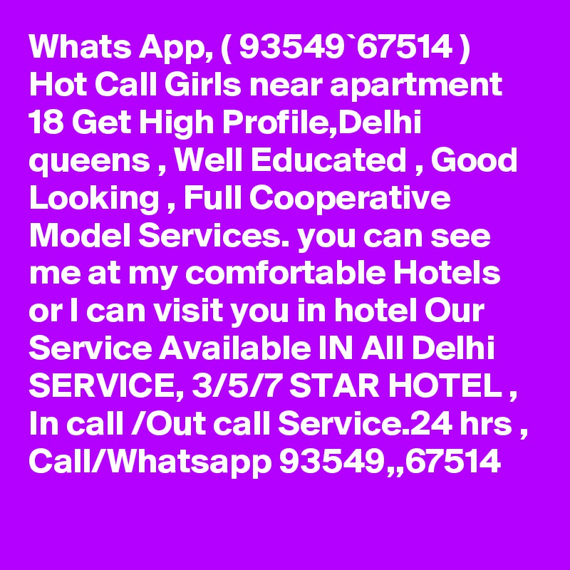 Whats App, ( 93549`67514 ) Hot Call Girls near apartment 18 Get High Profile,Delhi queens , Well Educated , Good Looking , Full Cooperative Model Services. you can see me at my comfortable Hotels or I can visit you in hotel Our Service Available IN All Delhi SERVICE, 3/5/7 STAR HOTEL , In call /Out call Service.24 hrs , Call/Whatsapp 93549,,67514 
