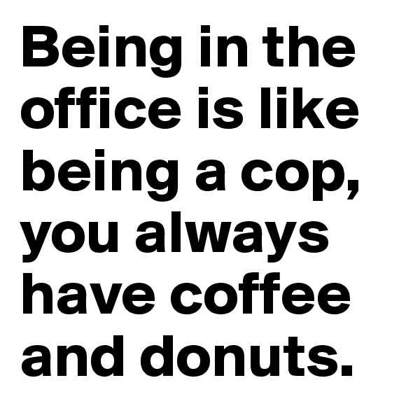 Being in the office is like being a cop, you always have coffee and donuts. 