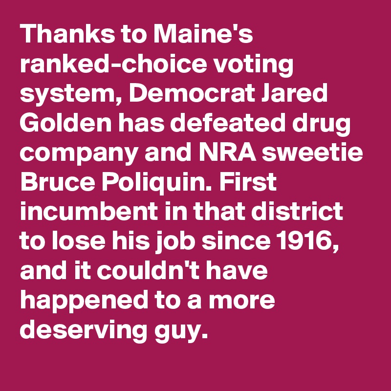 Thanks to Maine's ranked-choice voting system, Democrat Jared Golden has defeated drug company and NRA sweetie Bruce Poliquin. First incumbent in that district to lose his job since 1916, and it couldn't have happened to a more deserving guy.