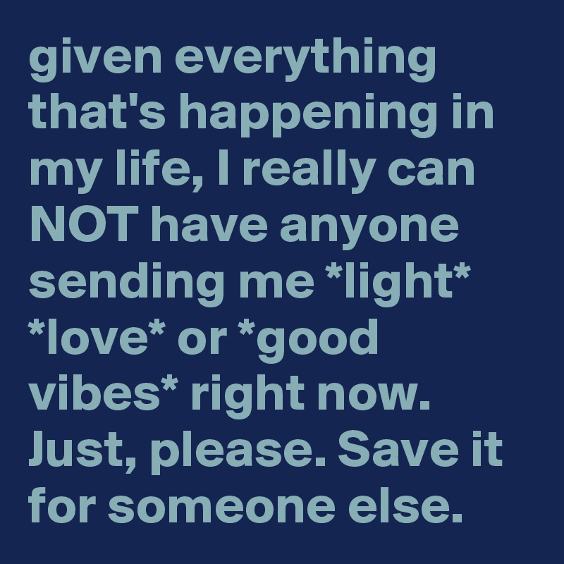 given everything that's happening in my life, I really can NOT have anyone sending me *light* *love* or *good vibes* right now. Just, please. Save it for someone else.