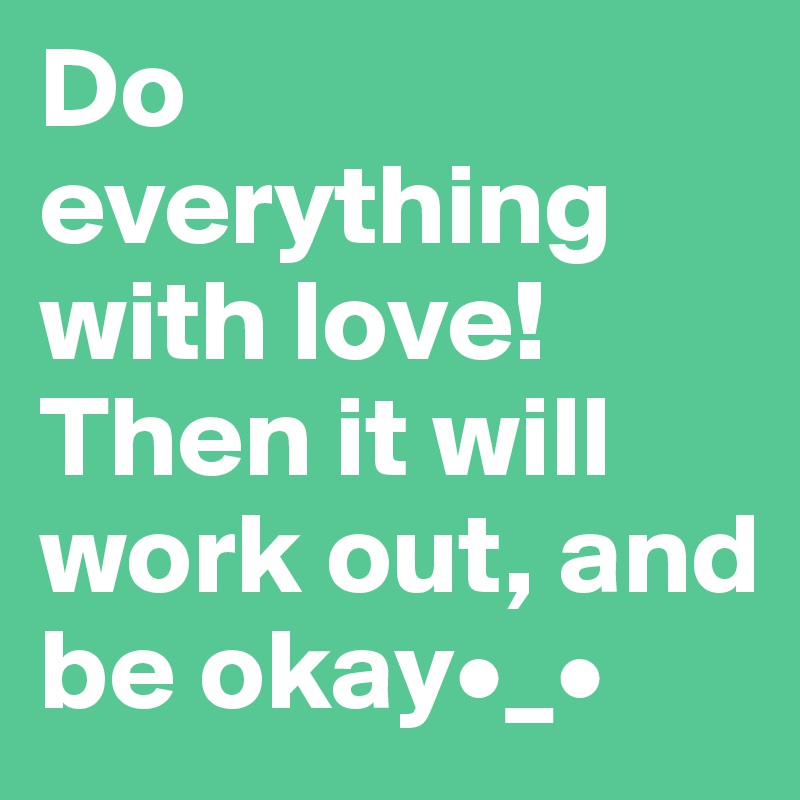 Do everything with love! Then it will work out, and be okay•_•