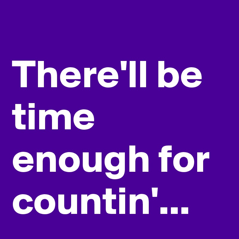 
There'll be time enough for countin'...