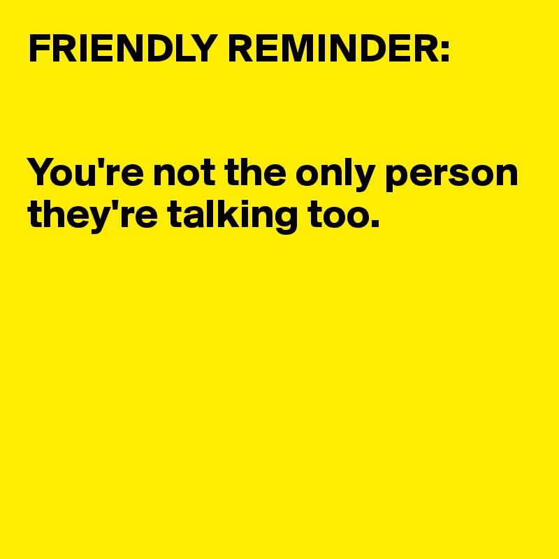 FRIENDLY REMINDER:


You're not the only person they're talking too.






