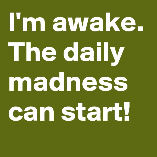 I'm awake.
The daily madness can start!