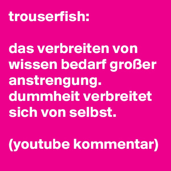 trouserfish:

das verbreiten von wissen bedarf großer anstrengung. dummheit verbreitet sich von selbst.

(youtube kommentar)