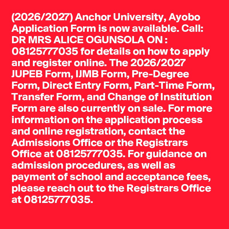 (2026/2027) Anchor University, Ayobo Application Form is now available. Call: DR MRS ALICE OGUNSOLA ON : 08125777035 for details on how to apply and register online. The 2026/2027 JUPEB Form, IJMB Form, Pre-Degree Form, Direct Entry Form, Part-Time Form, Transfer Form, and Change of Institution Form are also currently on sale. For more information on the application process and online registration, contact the Admissions Office or the Registrars Office at 08125777035. For guidance on admission procedures, as well as payment of school and acceptance fees, please reach out to the Registrars Office at 08125777035.