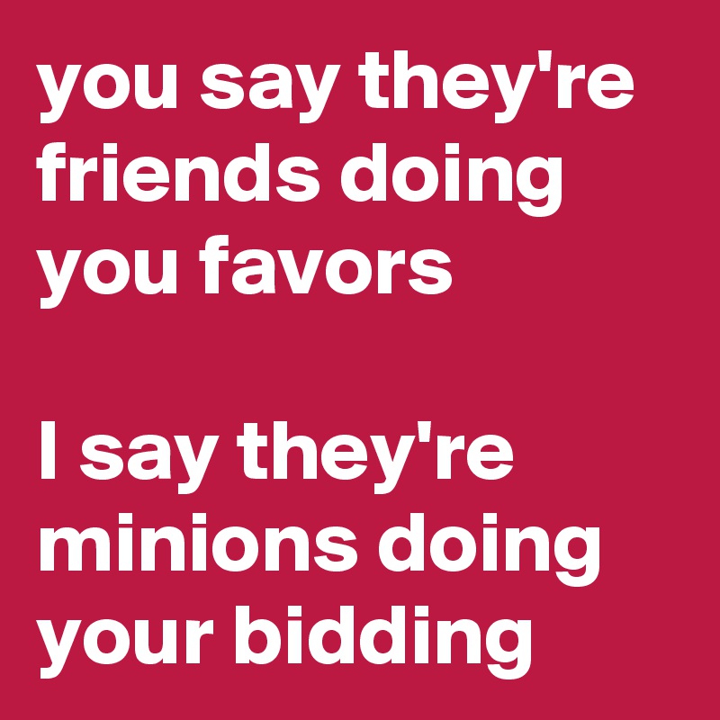you say they're friends doing you favors

I say they're minions doing your bidding