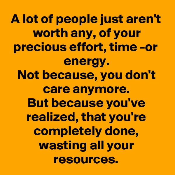 A lot of people just aren't worth any, of your precious effort, time -or energy.
Not because, you don't care anymore.
But because you've realized, that you're completely done, wasting all your resources.